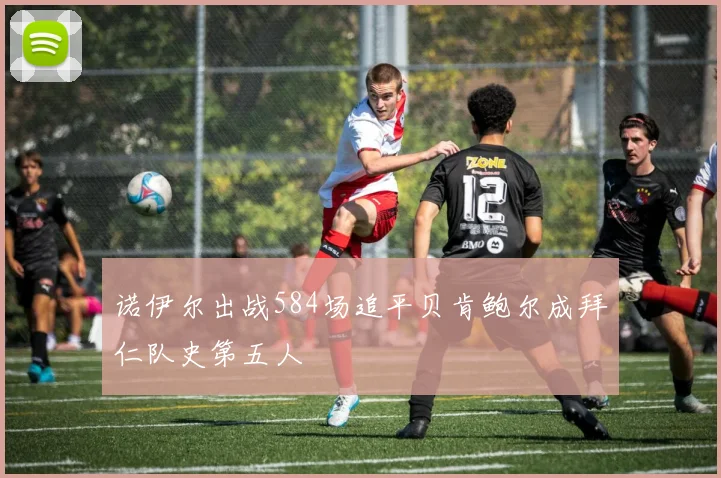 诺伊尔出战584场追平贝肯鲍尔成拜仁队史第五人