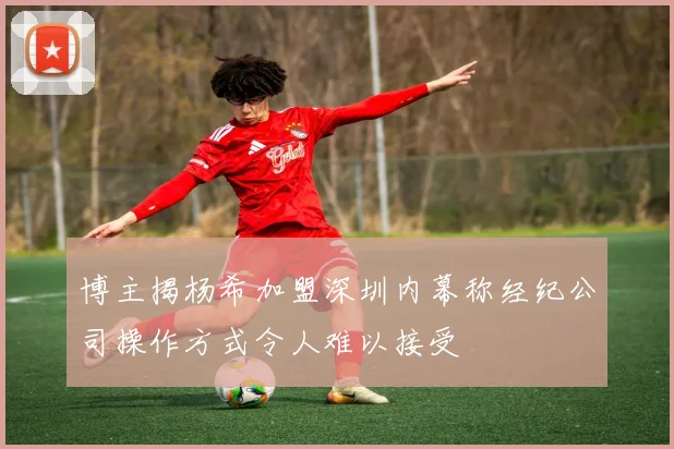 博主揭杨希加盟深圳内幕称经纪公司操作方式令人难以接受