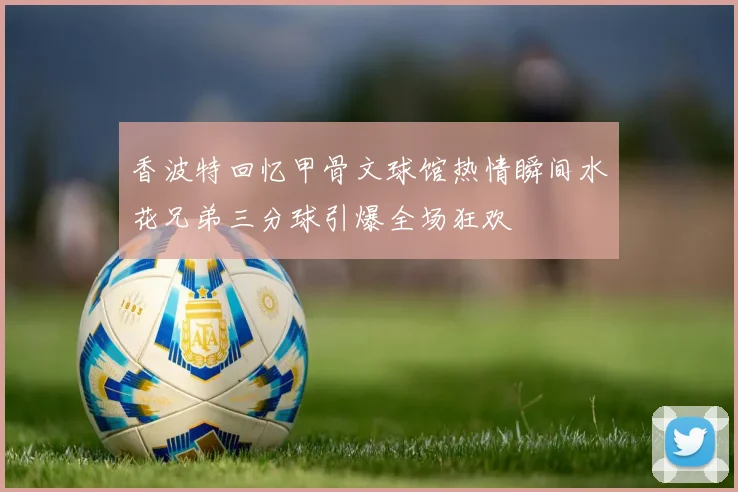 香波特回忆甲骨文球馆热情瞬间水花兄弟三分球引爆全场狂欢