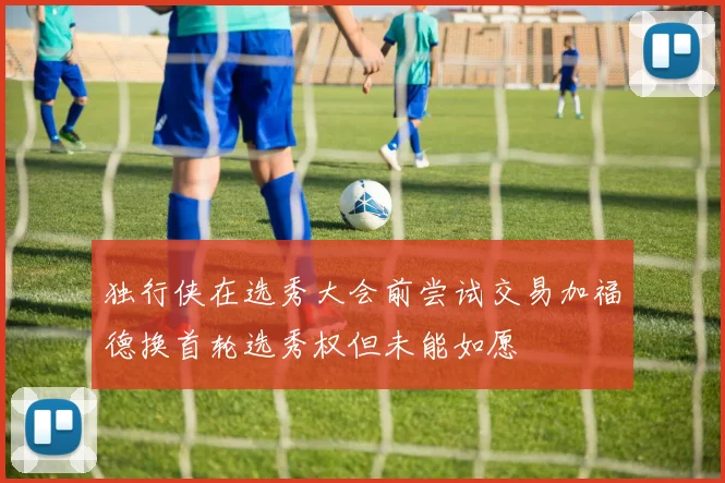 独行侠在选秀大会前尝试交易加福德换首轮选秀权但未能如愿