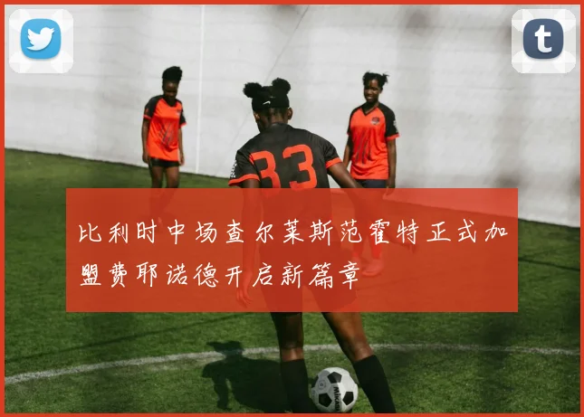 比利时中场查尔莱斯范霍特正式加盟费耶诺德开启新篇章
