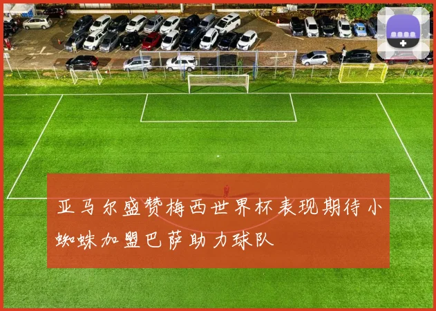 亚马尔盛赞梅西世界杯表现期待小蜘蛛加盟巴萨助力球队