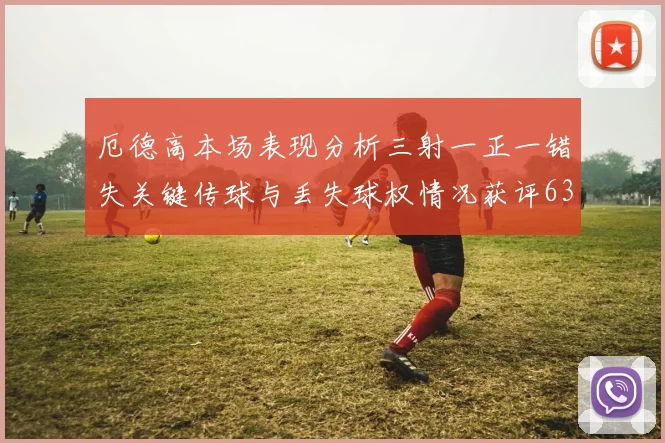 厄德高本场表现分析三射一正一错失关键传球与丢失球权情况获评63分