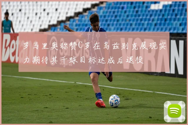 罗马里奥称赞C罗在乌兹别克展现实力期待其千球目标达成后退役