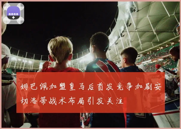 姆巴佩加盟皇马后首发竞争加剧安切洛蒂战术布局引发关注