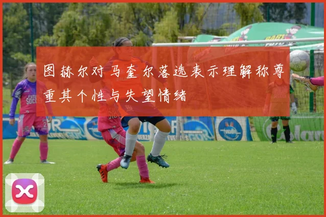 图赫尔对马奎尔落选表示理解称尊重其个性与失望情绪