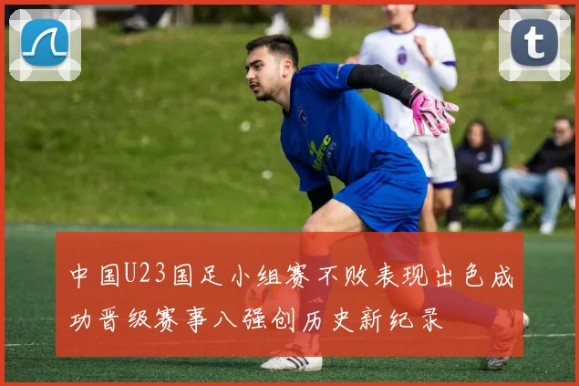 中国U23国足小组赛不败表现出色成功晋级赛事八强创历史新纪录