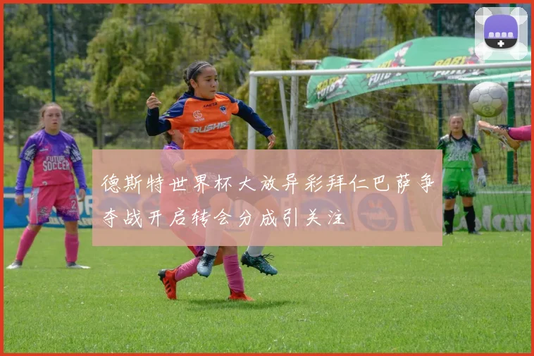 德斯特世界杯大放异彩拜仁巴萨争夺战开启转会分成引关注