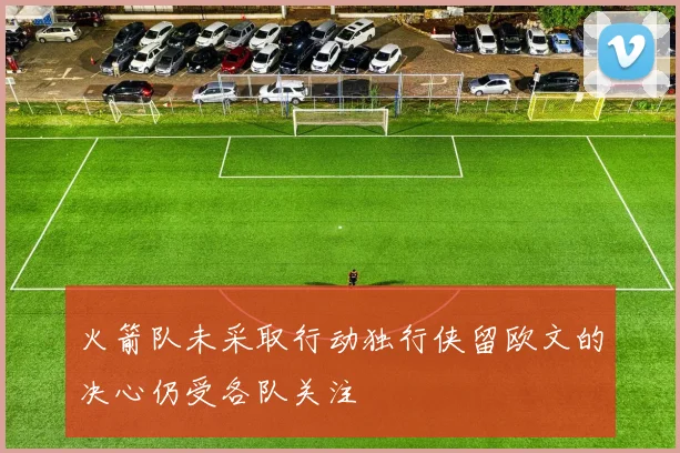 火箭队未采取行动独行侠留欧文的决心仍受各队关注