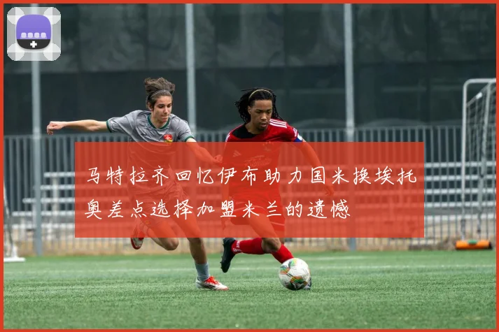 马特拉齐回忆伊布助力国米换埃托奥差点选择加盟米兰的遗憾