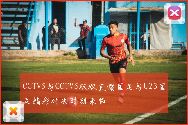 CCTV5与CCTV5双双直播国足与U23国足精彩对决时刻来临