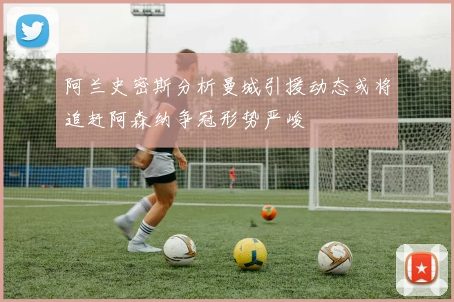 阿兰史密斯分析曼城引援动态或将追赶阿森纳争冠形势严峻