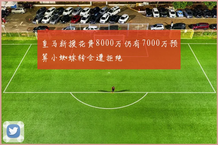 皇马新援花费8000万仍有7000万预算小蜘蛛转会遭拒绝