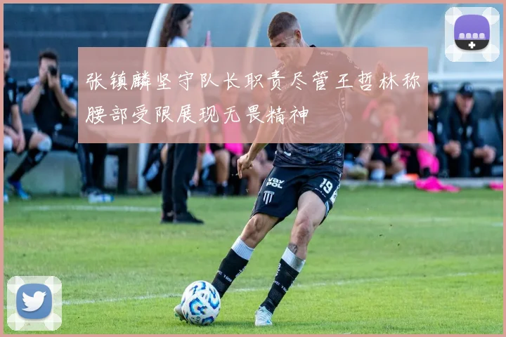 张镇麟坚守队长职责尽管王哲林称腰部受限展现无畏精神