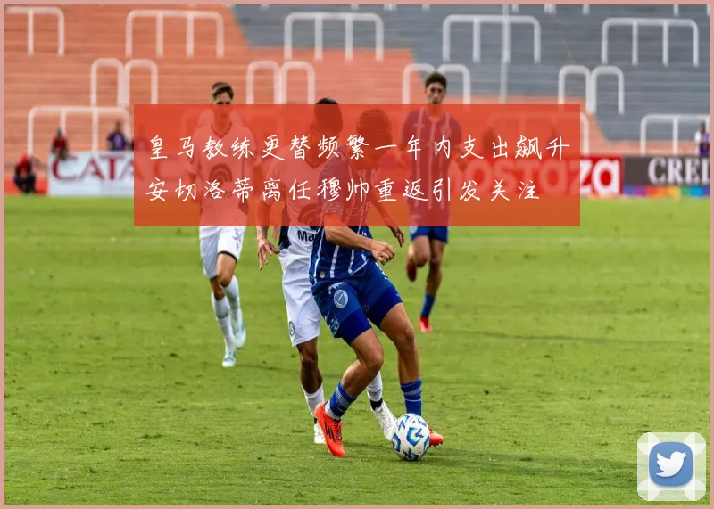 皇马教练更替频繁一年内支出飙升安切洛蒂离任穆帅重返引发关注