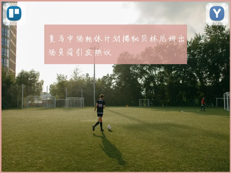 皇马中场轮休计划揭秘贝林厄姆出场负荷引发热议