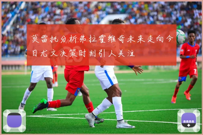 莫雷托分析弗拉霍维奇未来走向今日尤文决策时刻引人关注