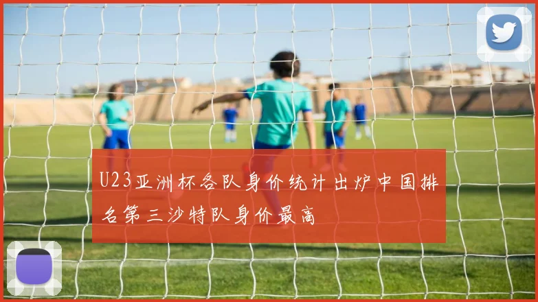 U23亚洲杯各队身价统计出炉中国排名第三沙特队身价最高