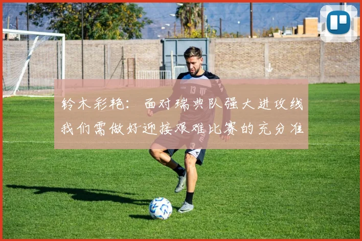 铃木彩艳：面对瑞典队强大进攻线我们需做好迎接艰难比赛的充分准备