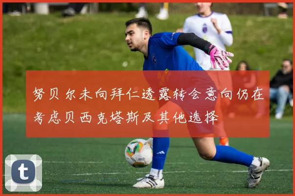 努贝尔未向拜仁透露转会意向仍在考虑贝西克塔斯及其他选择