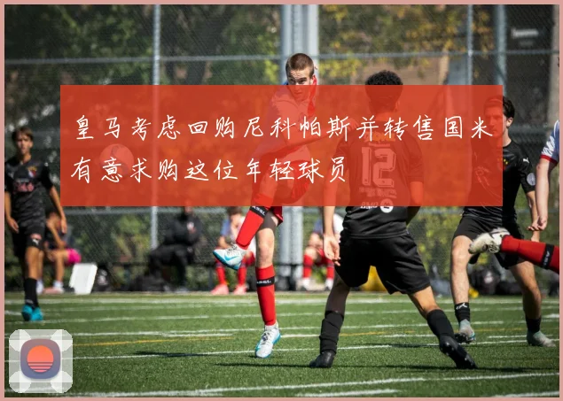 皇马考虑回购尼科帕斯并转售国米有意求购这位年轻球员