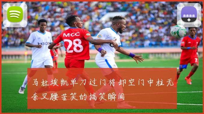 马杜埃凯单刀过门将却空门中柱无奈叉腰苦笑的搞笑瞬间