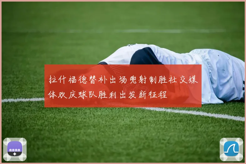 拉什福德替补出场兜射制胜社交媒体欢庆球队胜利出发新征程